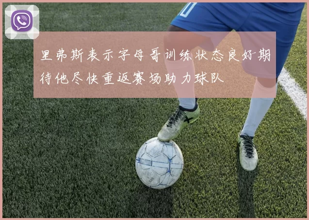 里弗斯表示字母哥训练状态良好期待他尽快重返赛场助力球队