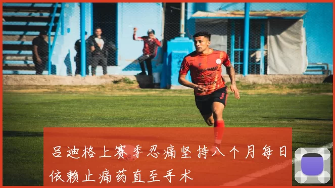 吕迪格上赛季忍痛坚持八个月每日依赖止痛药直至手术