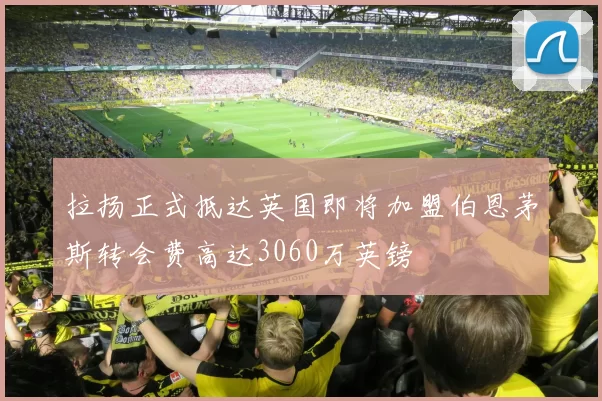 拉扬正式抵达英国即将加盟伯恩茅斯转会费高达3060万英镑