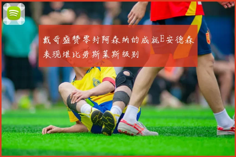 戴奇盛赞零封阿森纳的成就E安德森表现堪比劳斯莱斯级别