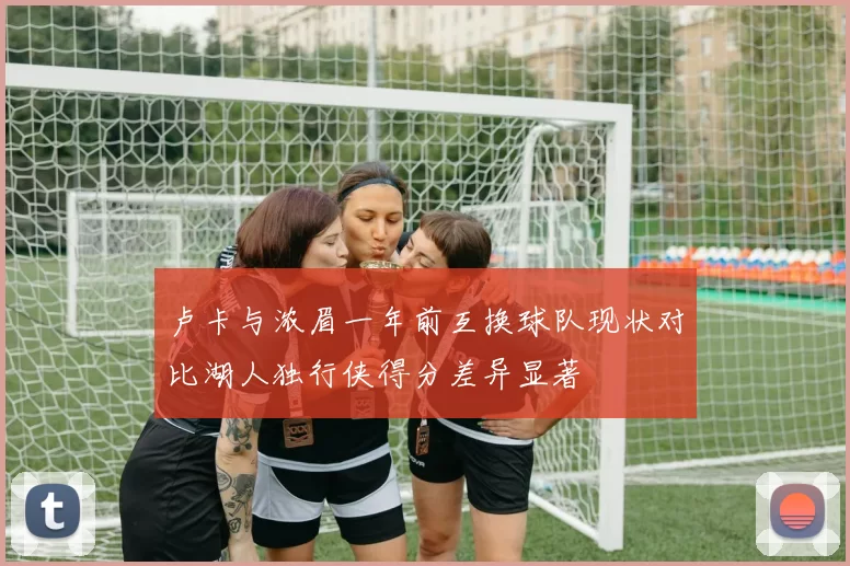 卢卡与浓眉一年前互换球队现状对比湖人独行侠得分差异显著