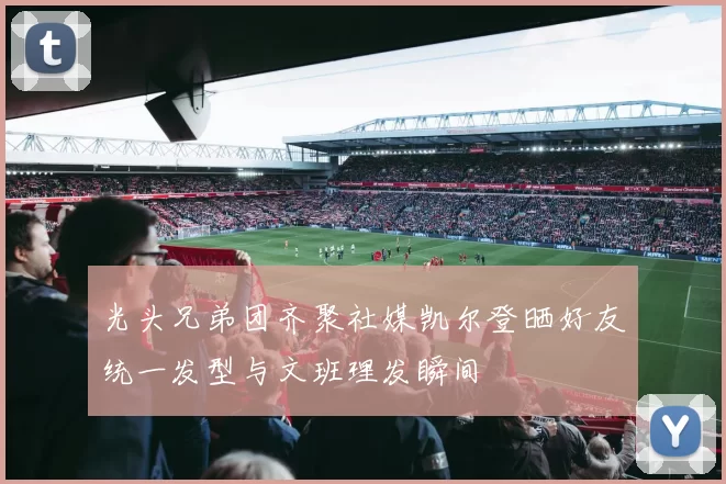 光头兄弟团齐聚社媒凯尔登晒好友统一发型与文班理发瞬间