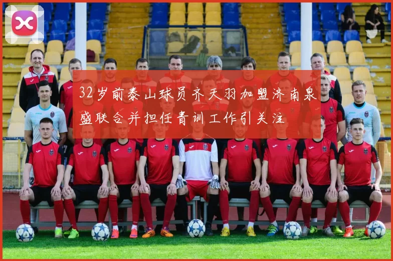 32岁前泰山球员齐天羽加盟济南泉盛联合并担任青训工作引关注