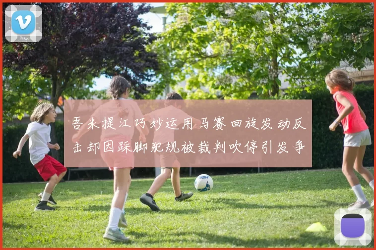 吾米提江巧妙运用马赛回旋发动反击却因踩脚犯规被裁判吹停引发争议