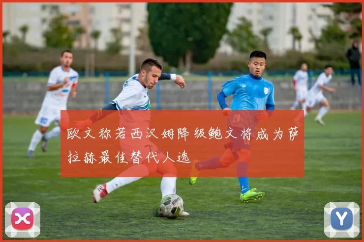 欧文称若西汉姆降级鲍文将成为萨拉赫最佳替代人选