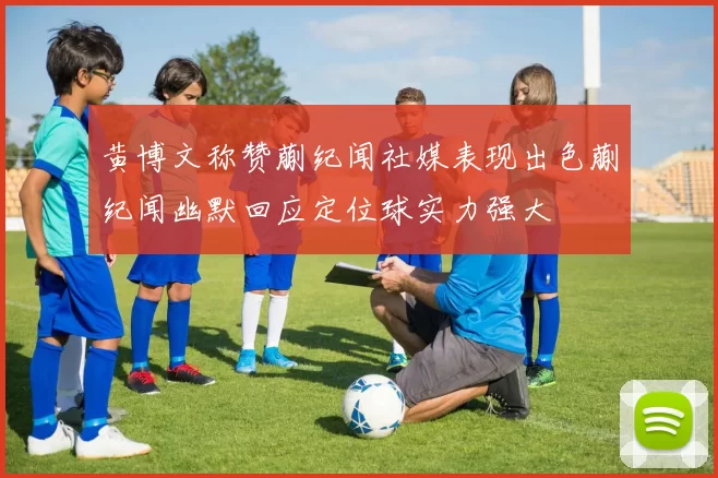 黄博文称赞蒯纪闻社媒表现出色蒯纪闻幽默回应定位球实力强大